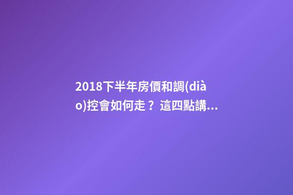 2018下半年房價和調(diào)控會如何走？這四點講明白！